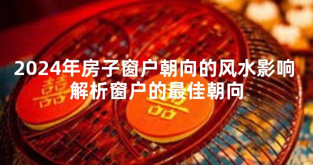 2024年房子窗户朝向的风水影响 解析窗户的最佳朝向